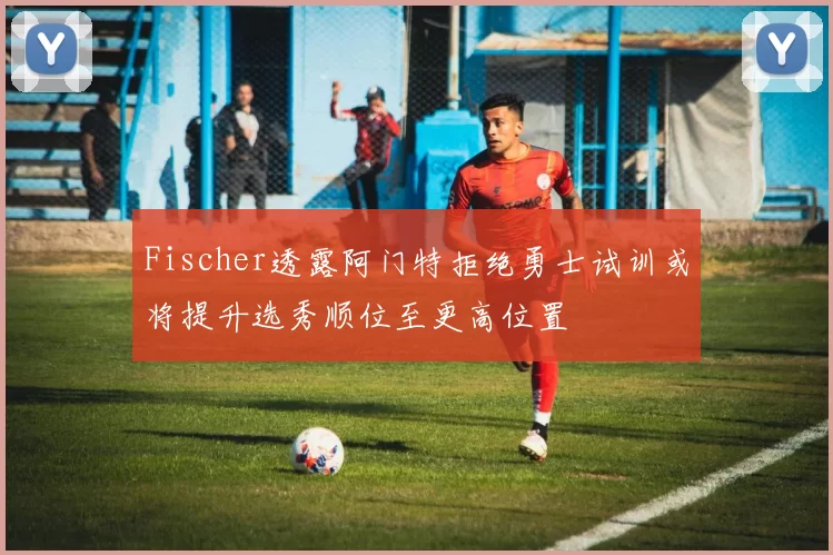 Fischer透露阿门特拒绝勇士试训或将提升选秀顺位至更高位置