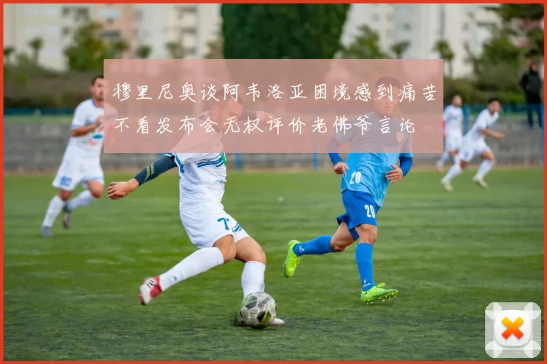 穆里尼奥谈阿韦洛亚困境感到痛苦不看发布会无权评价老佛爷言论