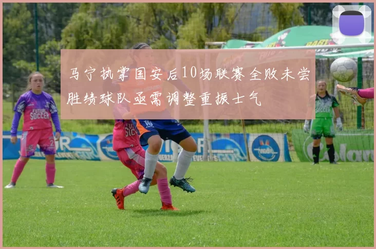 马宁执掌国安后10场联赛全败未尝胜绩球队亟需调整重振士气