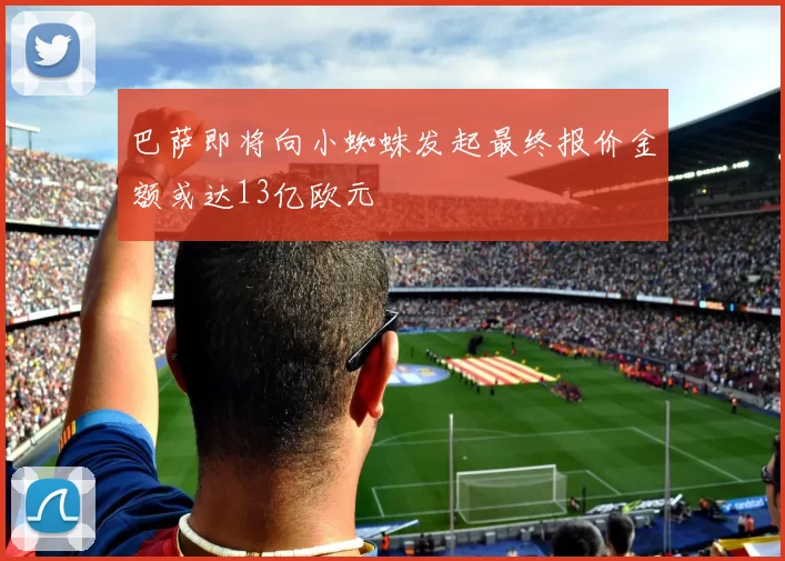 巴萨即将向小蜘蛛发起最终报价金额或达13亿欧元