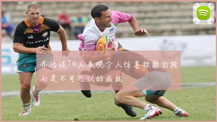 乔治谈76人表现令人惊喜称能打抢七是不可思议的成就