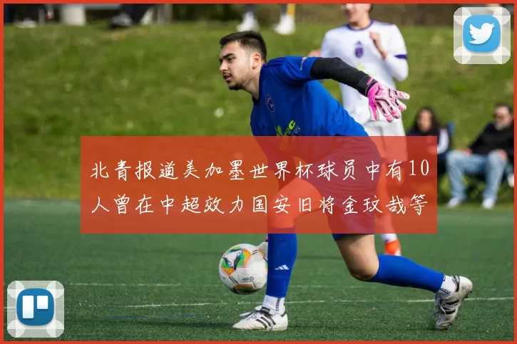 北青报道美加墨世界杯球员中有10人曾在中超效力国安旧将金玟哉等三人入选