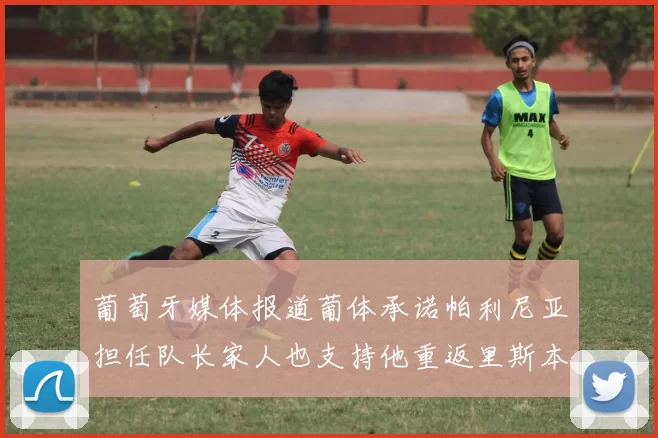 葡萄牙媒体报道葡体承诺帕利尼亚担任队长家人也支持他重返里斯本