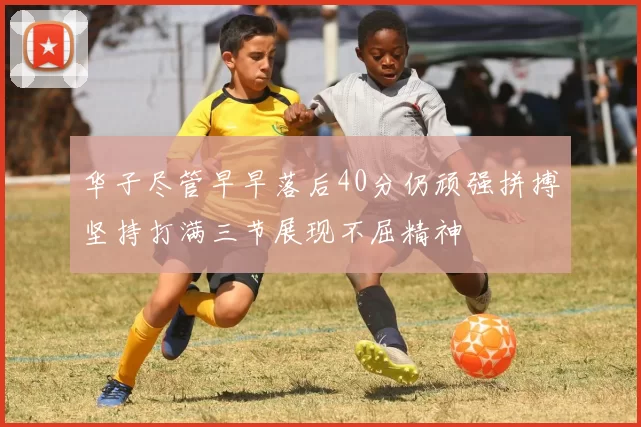 华子尽管早早落后40分仍顽强拼搏坚持打满三节展现不屈精神
