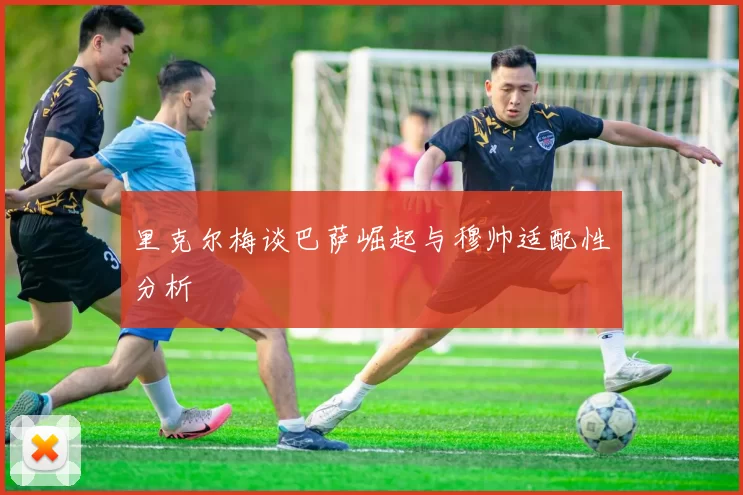 里克尔梅谈巴萨崛起与穆帅适配性分析